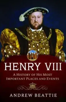 Henry VIII: A History of his Most Important Places and Events, Hardback/Andrew Beattie