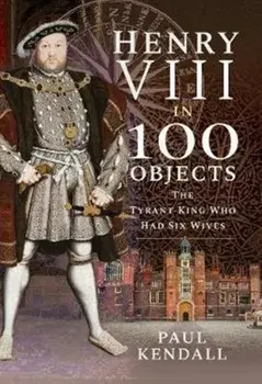 Henry VIII in 100 Objects. The Tyrant King Who Had Six Wives, Hardback/Paul Kendall