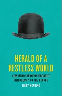 Herald of a Restless World: How Henri Bergson Brought Philosophy to the People - Emily Herring