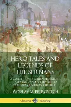 Hero Tales and Legends of the Serbians: A Collection of Serbian Folklore, Fairy Tales and Poetry, with a History of Serbian Culture/Woislav M. Petrovitch
