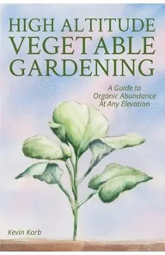 High Altitude Vegetable Gardening: A Guide to Organic Abundance at Any Elevation - Kevin Korb