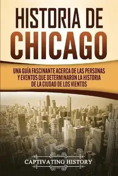Historia de Chicago: Una Guía Fascinante Acerca de las Personas y Eventos que Determinaron la Historia de la Ciudad de los Vientos, Paperback/Captivating History
