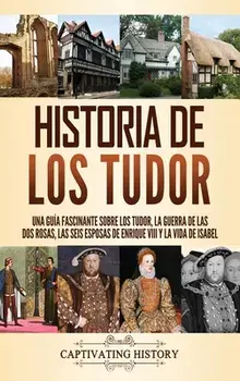 Historia de los Tudor: Una guía fascinante sobre los Tudor, la guerra de las Dos Rosas, las seis esposas de Enrique VIII y la vida de Isabel/Captivating History