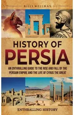 History of Persia: An Enthralling Guide to the Rise and Fall of the Persian Empire and the Life of Cyrus the Great - Billy Wellman