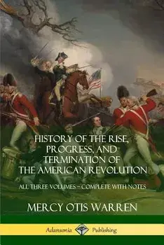 History of the Rise, Progress, and Termination of the American Revolution: All Three Volumes - Complete with Notes/Mercy Otis Warren
