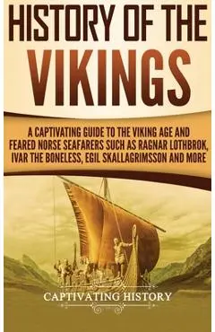 History of the Vikings: A Captivating Guide to the Viking Age and Feared Norse Seafarers Such as Ragnar Lothbrok, Ivar the Boneless, Egil Skal - Captivating History