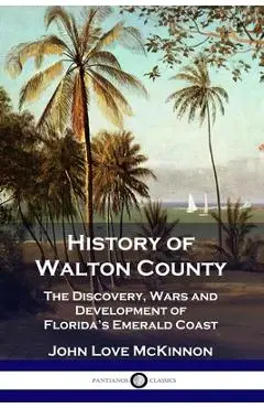 History of Walton County: The Discovery, Wars and Development of Florida's Emerald Coast - John Love Mckinnon
