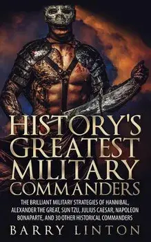History's Greatest Military Commanders: The Brilliant Military Strategies of Hannibal, Alexander the Great, Sun Tzu, Julius Caesar, Napoleon Bonaparte, Paperback/Barry Linton