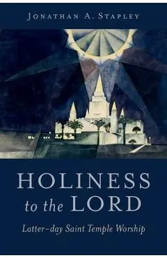 Holiness to the Lord: Latter-Day Saint Temple Worship - Jonathan A. Stapley