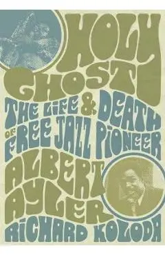 Holy Ghost: The Life and Death of Free Jazz Pioneer Albert Ayler - Richard Koloda