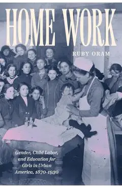 Home Work: Gender, Child Labor, and Education for Girls in Urban America, 1870-1930 - Ruby Oram