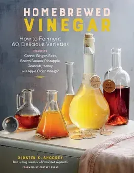 Homebrewed Vinegar: How to Ferment 60 Delicious Varieties, Including Carrot-Ginger, Beet, Brown Banana, Pineapple, Corncob, Honey, and App/Kirsten K. Shockey