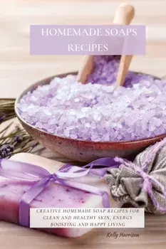 Homemade Soaps Recipes: Creative Homemade Soap Recipes for Clean and Healthy Skin, Energy Boosting and Happy Living/Kelly Harrison
