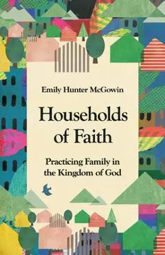 Households of Faith: Practicing Family in the Kingdom of God - Emily Hunter Mcgowin