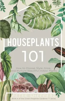 Houseplants 101: How to Choose, Style, Grow, and Nurture Your Indoor Plants, Paperback/Peter Shepperd