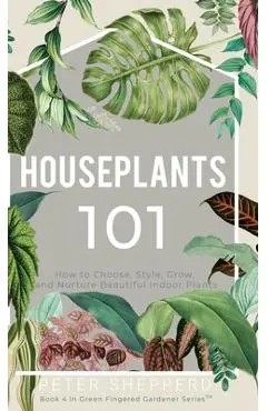 Houseplants 101: How to choose, style, grow and nurture your indoor plants. - Peter Shepperd