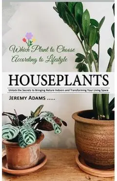 Houseplants: Which Plant to Choose According to Lifestyle (Unlock the Secrets to Bringing Nature Indoors and Transforming Your Living Space) - Jeremy Adams