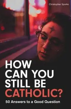 How Can You Still Be Catholic?: 50 Answers to a Good Question - Christopher Sparks