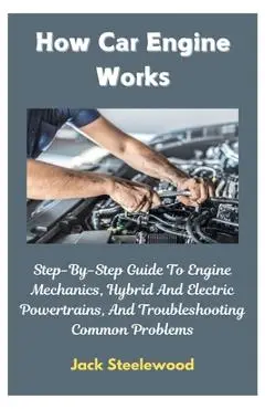 How Car Engine Works: Step-By-Step Guide To Engine Mechanics, Hybrid And Electric Powertrains, And Troubleshooting Common Problems - Jack Steelewood