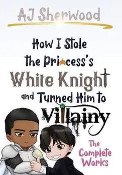 How I Stole the Princess's White Knight and Turned Him to Villainy: The Complete Works, Hardcover/Aj Sherwood