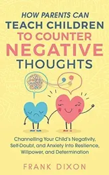 How Parents Can Teach Children To Counter Negative Thoughts: Channelling Your Child's Negativity, Self-Doubt and Anxiety Into Resilience, Willpower an/Frank Dixon