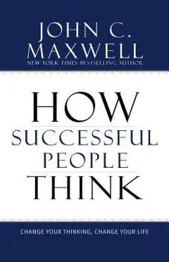 How Successful People Think: Change Your Thinking, Change Your Life - John C. Maxwell