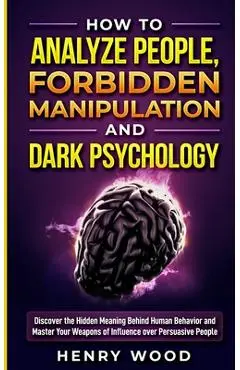 How to Analyze People, Forbidden Manipulation and Dark Psychology: Discover the Hidden Meaning Behind Human Behavior and Master Your Weapons of Influe - Henry Wood