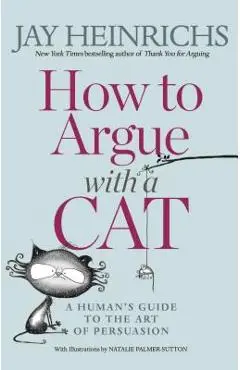 How to Argue with a Cat: A Human's Guide to the Art of Persuasion - Jay Heinrichs