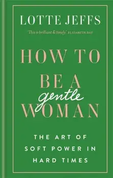 How to be a Gentlewoman. The Art of Soft Power in Hard Times, Hardback/Lotte Jeffs
