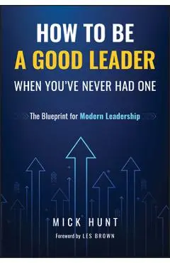 How to Be a Good Leader When You've Never Had One: The Blueprint for Modern Leadership - Mick Hunt