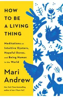 How to Be a Living Thing: Meditations on Intuitive Oysters, Hopeful Doves, and Being Human in the World - Mari Andrew