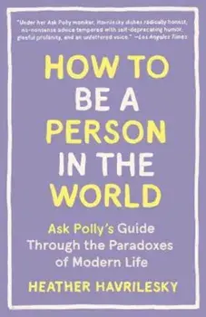 How to Be a Person in the World: Ask Polly's Guide Through the Paradoxes of Modern Life, Paperback/Heather Havrilesky