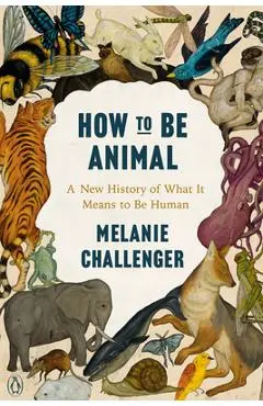 How to Be Animal: A New History of What It Means to Be Human - Melanie Challenger