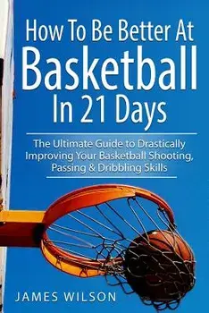 How to Be Better at Basketball in 21 Days: The Ultimate Guide to Drastically Improving Your Basketball Shooting, Passing and Dribbling Skills, Paperback/James Wilson