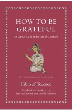 How to Be Grateful: An Aztec Guide to the Art of Gratitude - Pablo Of Texcoco