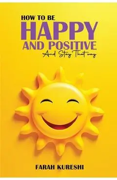 How To Be Happy And Positive: And Keep It That Way - Farah Kureshi
