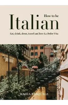 How to Be Italian: Eat, Drink, Dress, Travel and Love La Dolce Vita - Maria Pasquale