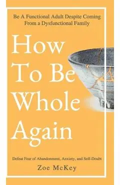 How to Be Whole Again: Defeat Fear of Abandonment, Anxiety, and Self-Doubt. Be an Emotionally Mature Adult Despite Coming from a Dysfunctional Family - Zoe Mckey