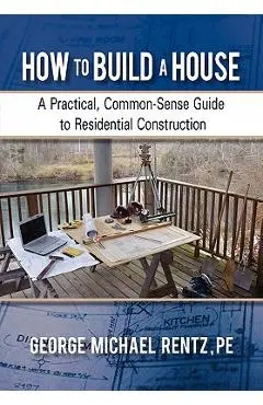 How to Build a House: A Practical, Common-Sense Guide to Residential Construction - George Michael Rentz