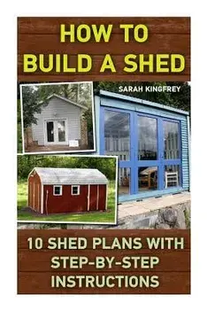How to Build a Shed: 10 Shed Plans with Step-By-Step Instructions: (Woodworking Basics, DIY Shed, Woodworking Projects, Chicken COOP Plans,, Paperback/Sarah Kingfrey
