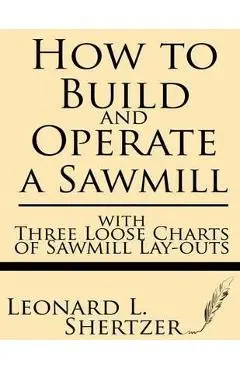 How to Build and Operate a Sawmill: With Three Loose Charts of Sawmill Lay-Outs - Leonard L. Shertzer