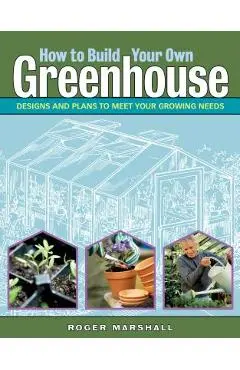 How to Build Your Own Greenhouse: Designs and Plans to Meet Your Growing Needs - Roger Marshall
