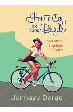 How to Cry on Your Bicycle: And Other Practical Lessons - Jennaye Derge