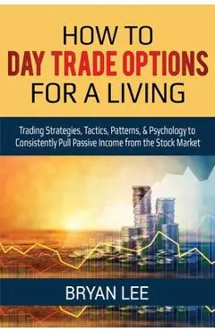 How to Day Trade Options for a Living: Trading Strategies, Tactics, Patterns, & Psychology to Consistently Pull Passive Income from the Stock Market - Bryan Lee