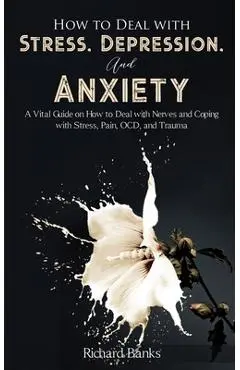 How to Deal With Stress, Depression, and Anxiety: A Vital Guide on How to Deal with Nerves and Coping with Stress, Pain, OCD and Trauma - Richard Banks