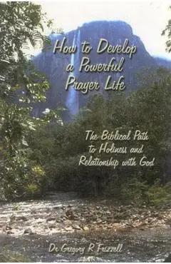 How to Develop a Powerful Prayer Life: The Biblical Path to Holiness and Relationship with God - Gregory R. Frizzell