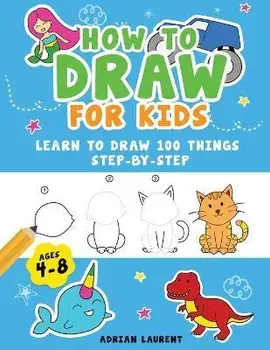 How to Draw for Kids Ages 4-8: Learn To Draw 100 Things Step-by-Step (Unicorns, Mermaids, Animals, Monster Trucks), Paperback/Adrian Laurent