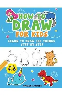 How to Draw for Kids Ages 4-8: Learn To Draw 100 Things Step-by-Step (Unicorns, Mermaids, Animals, Monster Trucks) - Adrian Laurent