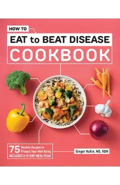 How to Eat to Beat Disease Cookbook: 75 Healthy Recipes to Protect Your Well-Being - Ginger Hultin