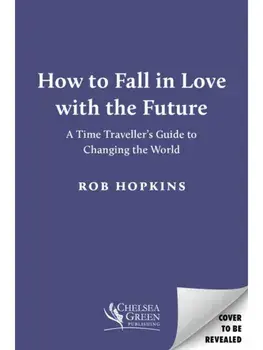 How to Fall in Love with the Future. A Time Traveller’s Guide to Changing the World, Hardback/Rob Hopkins